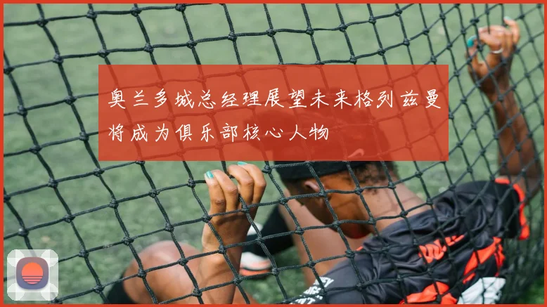 奥兰多城总经理展望未来格列兹曼将成为俱乐部核心人物