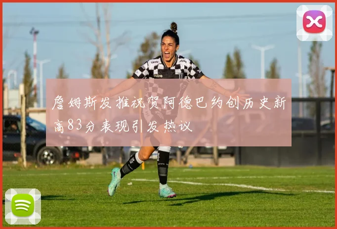 詹姆斯发推祝贺阿德巴约创历史新高83分表现引发热议
