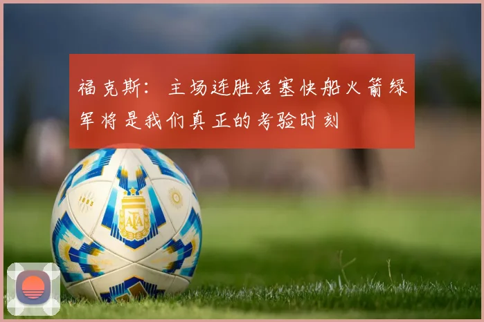福克斯：主场连胜活塞快船火箭绿军将是我们真正的考验时刻