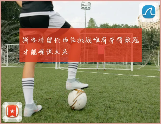 斯洛特留任面临挑战唯有夺得欧冠才能确保未来