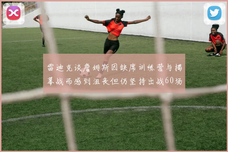雷迪克谈詹姆斯因缺席训练营与揭幕战而感到沮丧但仍坚持出战60场比赛