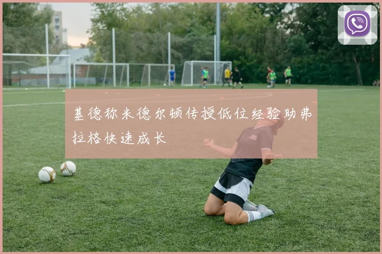 基德称米德尔顿传授低位经验助弗拉格快速成长